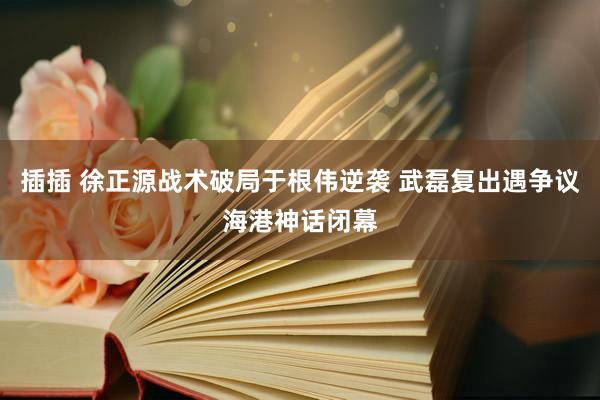 插插 徐正源战术破局于根伟逆袭 武磊复出遇争议海港神话闭幕