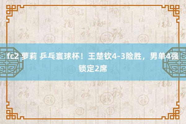 fc2 萝莉 乒乓寰球杯！王楚钦4-3险胜，男单4强锁定2席