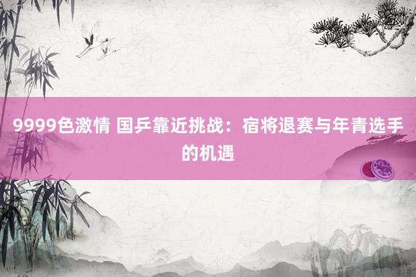 9999色激情 国乒靠近挑战：宿将退赛与年青选手的机遇