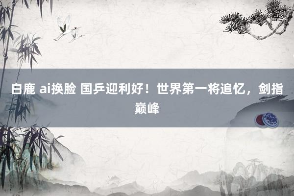 白鹿 ai换脸 国乒迎利好！世界第一将追忆，剑指巅峰