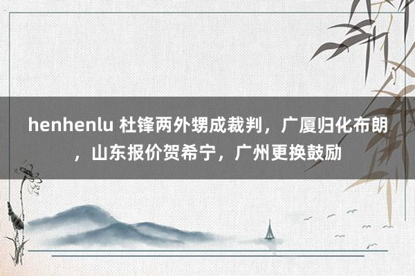 henhenlu 杜锋两外甥成裁判，广厦归化布朗，山东报价贺希宁，广州更换鼓励