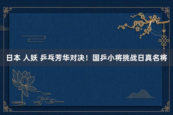 日本 人妖 乒乓芳华对决！国乒小将挑战日真名将