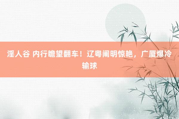 淫人谷 内行瞻望翻车！辽粤阐明惊艳，广厦爆冷输球