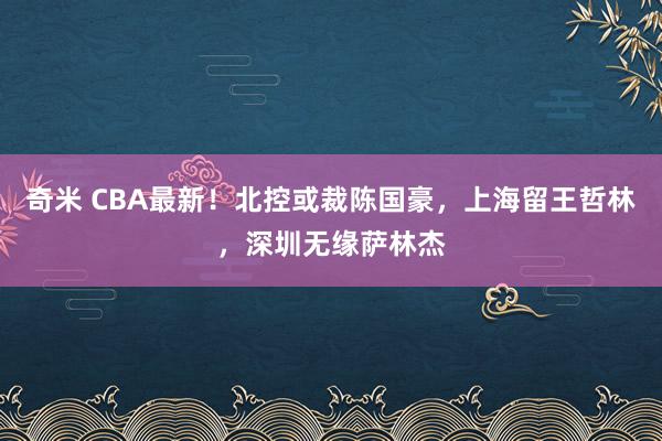 奇米 CBA最新！北控或裁陈国豪，上海留王哲林，深圳无缘萨林杰