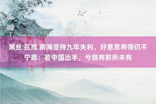 黑丝 在线 南海坚持九年失利，好意思将领仍不宁愿：若中国出手，亏损将前所未有