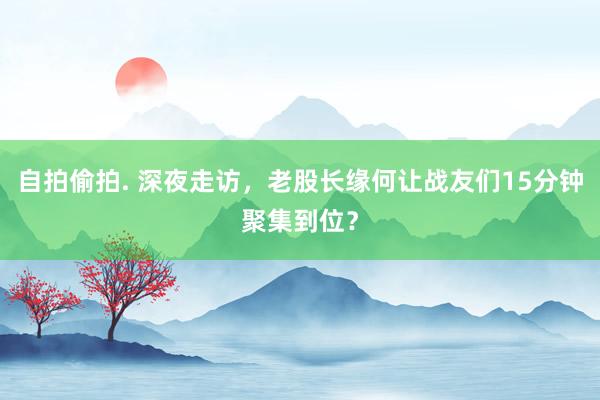 自拍偷拍. 深夜走访，老股长缘何让战友们15分钟聚集到位？