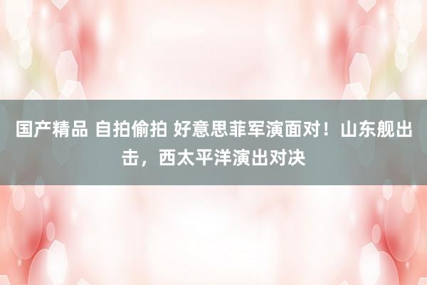 国产精品 自拍偷拍 好意思菲军演面对！山东舰出击，西太平洋演出对决