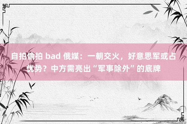 自拍偷拍 bad 俄媒：一朝交火，好意思军或占优势？中方需亮出“军事除外”的底牌