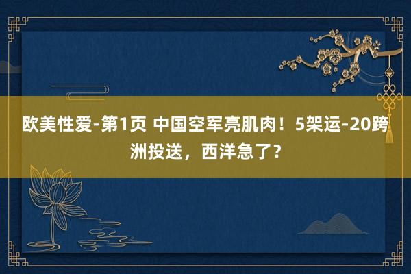 欧美性爱-第1页 中国空军亮肌肉！5架运-20跨洲投送，西洋急了？