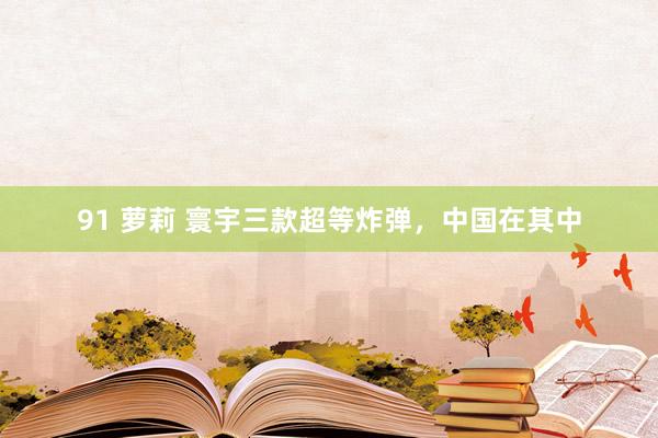 91 萝莉 寰宇三款超等炸弹，中国在其中