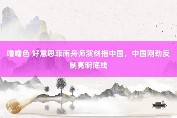 噜噜色 好意思菲南舟师演剑指中国，中国刚劲反制亮明底线