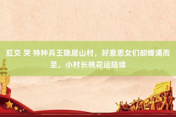 肛交 哭 特种兵王隐居山村，好意思女们却蜂涌而至，小村长桃花运陆续