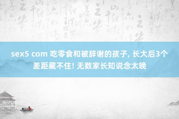 sex5 com 吃零食和被辞谢的孩子, 长大后3个差距藏不住! 无数家长知说念太晚