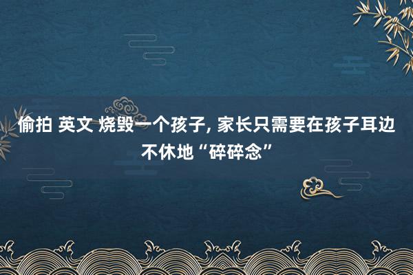 偷拍 英文 烧毁一个孩子, 家长只需要在孩子耳边不休地“碎碎念”