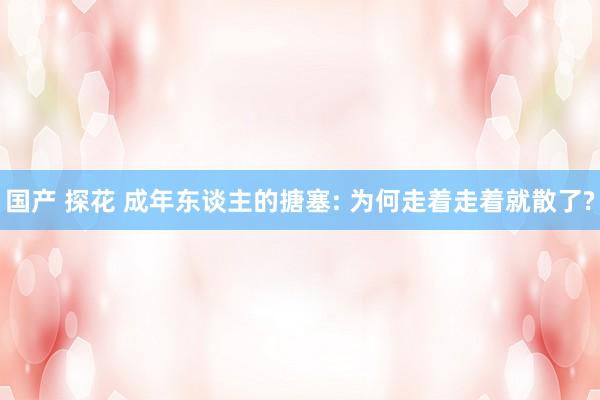 国产 探花 成年东谈主的搪塞: 为何走着走着就散了?