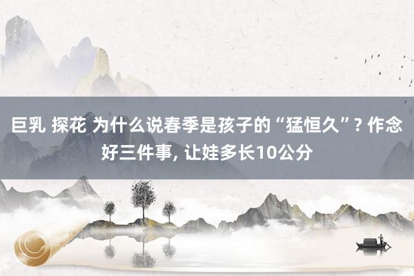 巨乳 探花 为什么说春季是孩子的“猛恒久”? 作念好三件事, 让娃多长10公分