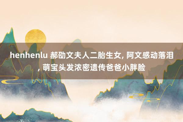 henhenlu 郝劭文夫人二胎生女, 阿文感动落泪, 萌宝头发浓密遗传爸爸小胖脸