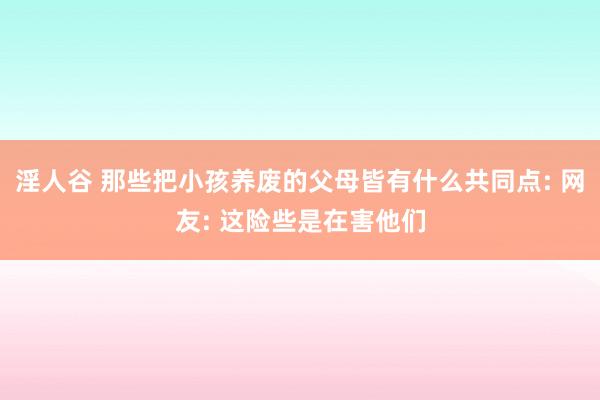 淫人谷 那些把小孩养废的父母皆有什么共同点: 网友: 这险些是在害他们