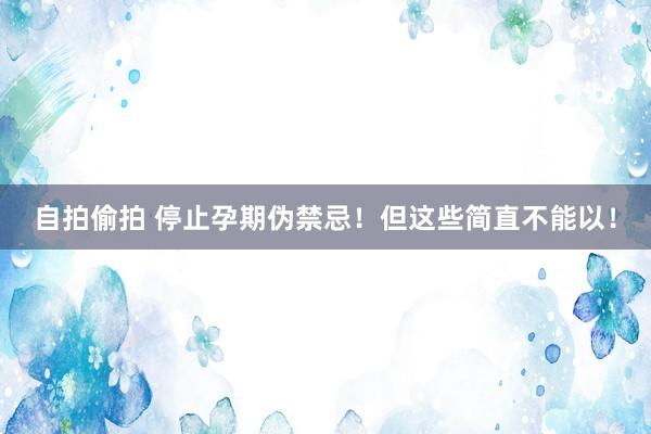 自拍偷拍 停止孕期伪禁忌！但这些简直不能以！