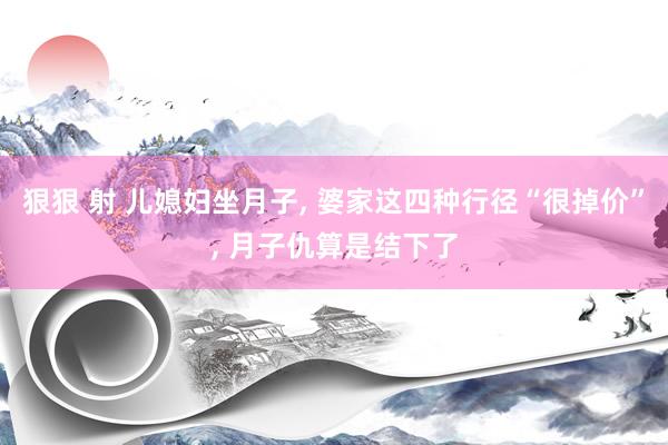 狠狠 射 儿媳妇坐月子, 婆家这四种行径“很掉价”, 月子仇算是结下了
