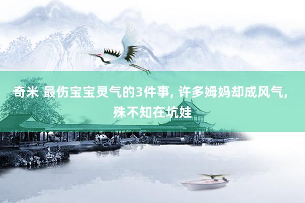 奇米 最伤宝宝灵气的3件事, 许多姆妈却成风气, 殊不知在坑娃