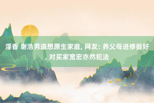 淫香 谢浩男追想原生家庭, 网友: 养父母进修挺好, 对买家宽宏亦然犯法
