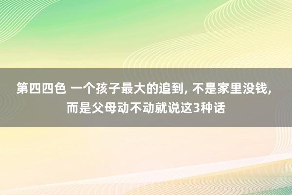 第四四色 一个孩子最大的追到, 不是家里没钱, 而是父母动不动就说这3种话