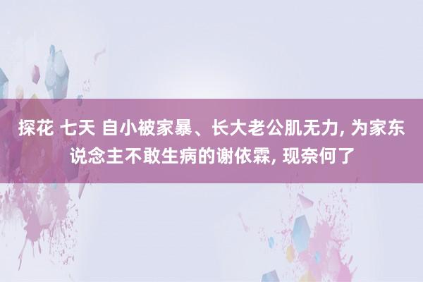 探花 七天 自小被家暴、长大老公肌无力, 为家东说念主不敢生病的谢依霖, 现奈何了