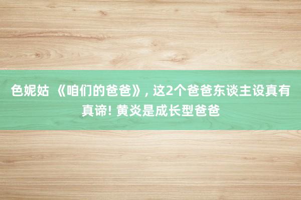 色妮姑 《咱们的爸爸》, 这2个爸爸东谈主设真有真谛! 黄炎是成长型爸爸