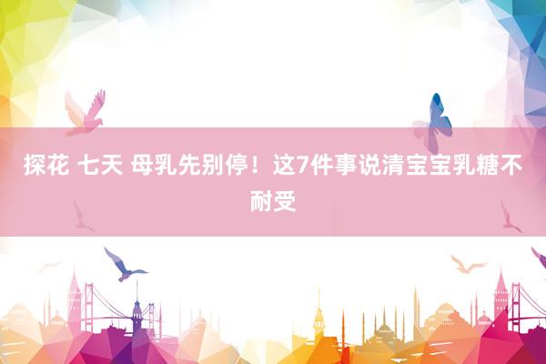 探花 七天 母乳先别停！这7件事说清宝宝乳糖不耐受