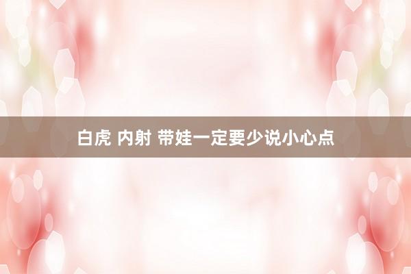 白虎 内射 带娃一定要少说小心点
