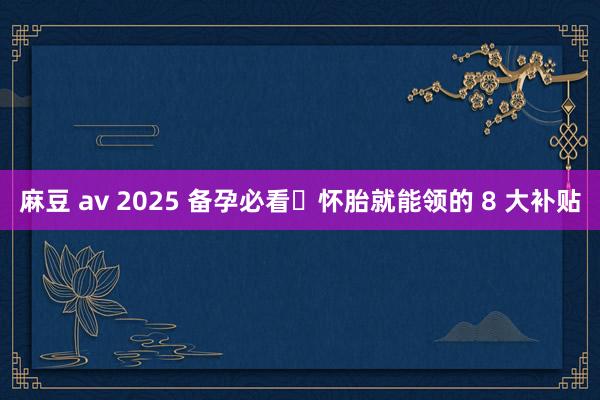 麻豆 av 2025 备孕必看❗怀胎就能领的 8 大补贴