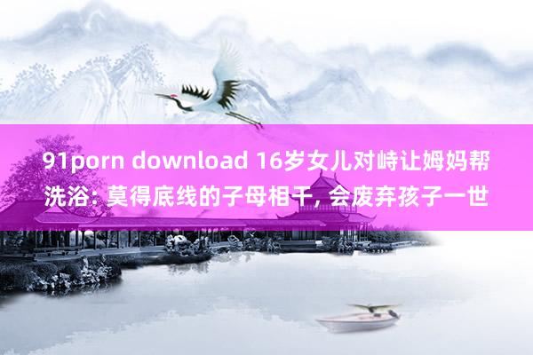 91porn download 16岁女儿对峙让姆妈帮洗浴: 莫得底线的子母相干, 会废弃孩子一世