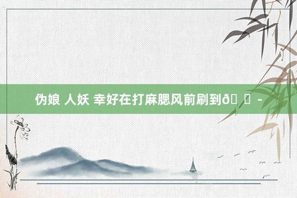 伪娘 人妖 幸好在打麻腮风前刷到😭