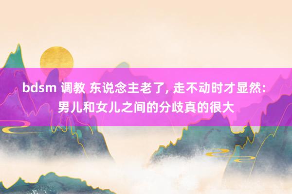 bdsm 调教 东说念主老了, 走不动时才显然: 男儿和女儿之间的分歧真的很大