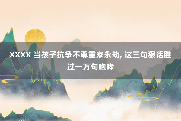 XXXX 当孩子抗争不尊重家永劫, 这三句狠话胜过一万句咆哮
