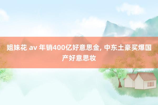 姐妹花 av 年销400亿好意思金, 中东土豪买爆国产好意思妆
