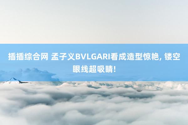 插插综合网 孟子义BVLGARI看成造型惊艳, 镂空眼线超吸睛!