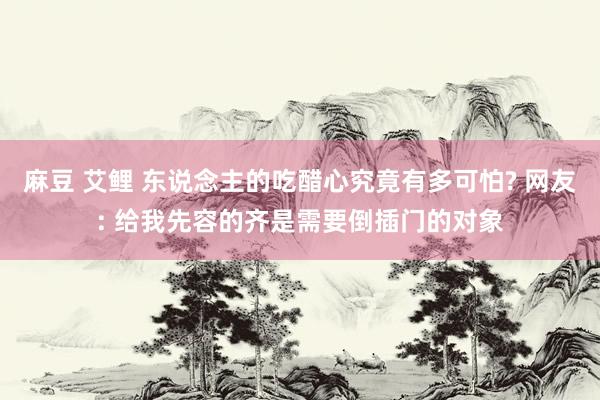 麻豆 艾鲤 东说念主的吃醋心究竟有多可怕? 网友: 给我先容的齐是需要倒插门的对象