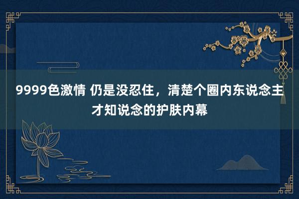 9999色激情 仍是没忍住,清楚个圈内东说念主才知说念的护肤内幕