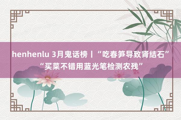 henhenlu 3月鬼话榜丨“吃春笋导致肾结石”“买菜不错用蓝光笔检测农残”