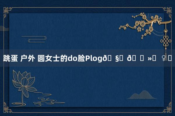 跳蛋 户外 圆女士的do脸Plog🧏🏻‍♀️