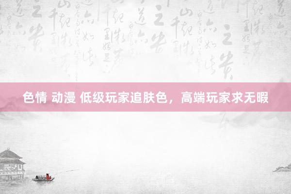 色情 动漫 低级玩家追肤色,高端玩家求无暇