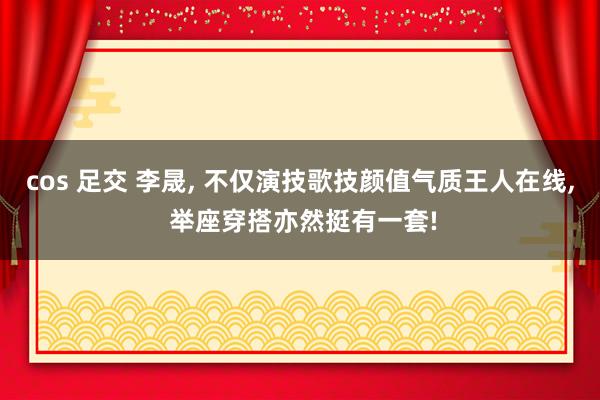 cos 足交 李晟, 不仅演技歌技颜值气质王人在线, 举座穿搭亦然挺有一套!