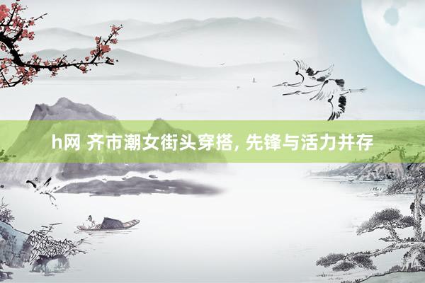 h网 齐市潮女街头穿搭, 先锋与活力并存