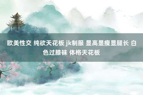 欧美性交 纯欲天花板 jk制服 显高显瘦显腿长 白色过膝袜 体格天花板