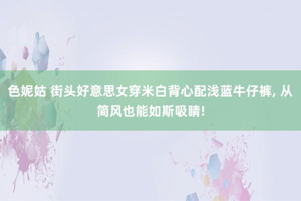 色妮姑 街头好意思女穿米白背心配浅蓝牛仔裤, 从简风也能如斯吸睛!