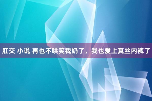 肛交 小说 再也不哄笑我奶了，我也爱上真丝内裤了