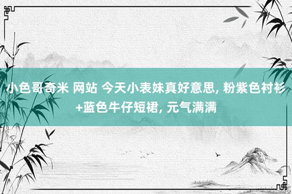 小色哥奇米 网站 今天小表妹真好意思, 粉紫色衬衫+蓝色牛仔短裙, 元气满满