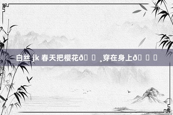 白丝 jk 春天把樱花🌸穿在身上💕